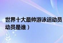世界十大最帅游泳运动员（世界泳坛帅哥集锦游泳界最帅运动员是谁）