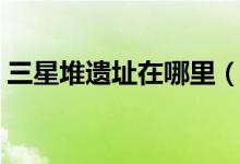 三星堆遗址在哪里（三星堆遗址的地理位置）