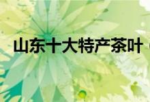 山东十大特产茶叶（山东十大特产是什么）