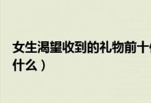 女生渴望收到的礼物前十件排名榜（女生渴望收到的礼物有什么）