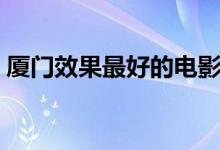 厦门效果最好的电影院（厦门电影院哪家好）