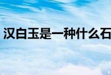 汉白玉是一种什么石（汉白玉怎么鉴定真假）
