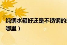 纯铜水箱好还是不锈钢的好（不锈钢水箱和铜水箱的区别在哪里）