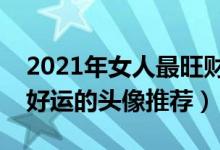 2021年女人最旺财的微信头像（给女人带来好运的头像推荐）