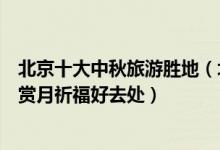 北京十大中秋旅游胜地（北京中秋去哪旅游好北京八月十五赏月祈福好去处）