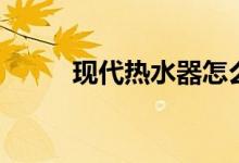 现代热水器怎么样（要怎么清洗）