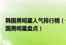 韩国男明星人气排行榜（十大韩国最红的男明星人气最高韩国男明星盘点）