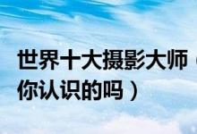 世界十大摄影大师（世界著名摄影大师看看有你认识的吗）