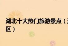湖北十大热门旅游景点（湖北最受欢迎景点湖北人气最高景区）