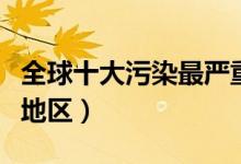 全球十大污染最严重地区（世界十大污染严重地区）