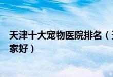 天津十大宠物医院排名（天津正规宠物诊所天津宠物医院哪家好）