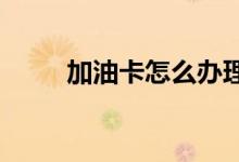  加油卡怎么办理加油卡有什么好处 