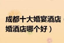成都十大婚宴酒店（成都订婚酒店推荐成都结婚酒店哪个好）