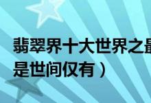 翡翠界十大世界之最（翡翠之王盘点每一件都是世间仅有）