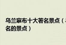 乌兰察布十大著名景点（乌兰察布著名旅游景点乌兰察布有名的景点）