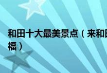 和田十大最美景点（来和田不能错过的10个最美地方大饱眼福）