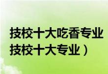 技校十大吃香专业（技校学什么最好最热门的技校十大专业）