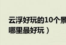 云浮好玩的10个景点（云浮好玩的地方云浮哪里最好玩）