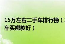 15万左右二手车排行榜（15万二手汽车推荐十五万左右二手车买哪款好）