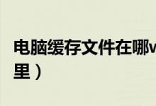 电脑缓存文件在哪win10（电脑缓存文件在哪里）