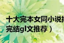 十大完本女同小说排行榜（经典好看的gl小说完结gl文推荐）