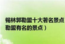 锡林郭勒盟十大著名景点（锡林郭勒盟著名旅游景点锡林郭勒盟有名的景点）