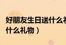 好朋友生日送什么礼物好（朋友之间过生日送什么礼物）