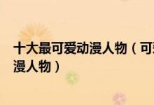 十大最可爱动漫人物（可爱动漫角色排名有哪些特别萌的动漫人物）