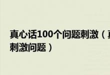 真心话100个问题刺激（真心话比较狠的问题真心话大冒险刺激问题）