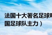法国十大著名足球明星排名（法国足坛巨星法国足球队主力）