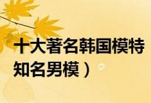 十大著名韩国模特（韩国女性名模排行榜韩国知名男模）