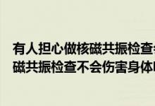 有人担心做核磁共振检查会伤害身体事实上（有人担心做核磁共振检查不会伤害身体呢）