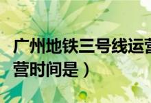 广州地铁三号线运营时间（广州地铁三号线运营时间是）