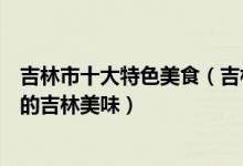 吉林市十大特色美食（吉林特色小吃有哪些带您品味舌尖上的吉林美味）