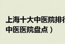 上海十大中医院排行（上海中医院哪家好上海中医医院盘点）