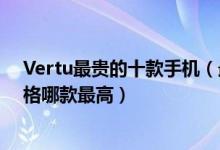 Vertu最贵的十款手机（最贵威图手机多少钱vertu手机价格哪款最高）