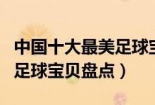 中国十大最美足球宝贝（世界杯足球宝贝中国足球宝贝盘点）