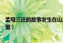 孟母三迁的故事发生在山东省吗（孟母三迁的故事发生在哪里）