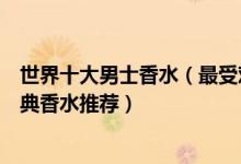 世界十大男士香水（最受欢迎的十大男士香水适合男士的经典香水推荐）