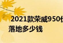  2021款荣威950价格 上海2021款荣威950落地多少钱 