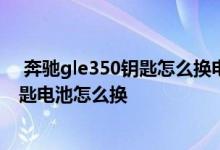  奔驰gle350钥匙怎么换电池 新款奔驰CLS350-4MATIC钥匙电池怎么换 