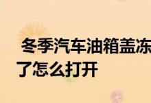  冬季汽车油箱盖冻住打不开 汽车油箱盖冻住了怎么打开 