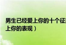 男生已经爱上你的十个征兆（男人动真情的迹象男人彻底爱上你的表现）
