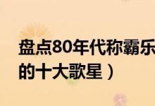 盘点80年代称霸乐坛的十大歌星（80后最爱的十大歌星）