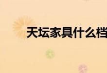 天坛家具什么档次（天坛家具好吗）
