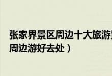 张家界景区周边十大旅游景点（张家界附近景点推荐张家界周边游好去处）