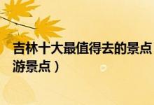 吉林十大最值得去的景点（吉林最值得去的地方吉林必去旅游景点）