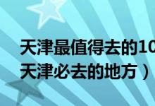 天津最值得去的10个景点（天津必玩的景点天津必去的地方）