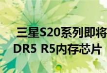  三星S20系列即将发布 整个系统将标配LPDDR5 R5内存芯片 