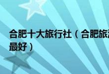 合肥十大旅行社（合肥旅游公司排名前十位合肥旅行社哪家最好）